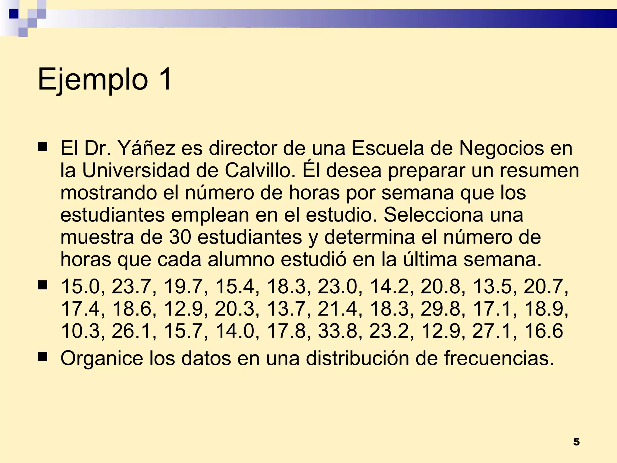Ejemplo 1 El Dr. Yáñez es director de una Escuela de Negocios en la Universidad de Calvillo. Él desea preparar un resumen mostrando el número de horas por semana que los estudiantes emplean en el estudio. Selecciona una muestra de 30 estudiantes y determina el número de horas que cada alumno estudió en la última semana. 15.0, 23.7, 19.7, 15.4, 18.3, 23.0, 14.2, 20.8, 13.5, 20.7, 17.4, 18.6, 12.9, 20.3, 13.7, 21.4, 18.3, 29.8, 17.1, 18.9, 10.3, 26.1, 15.7, 14.0, 17.8, 33.8, 23.2, 12.9, 27.1, 16.6 Organice los datos en una distribución de frecuencias. 
