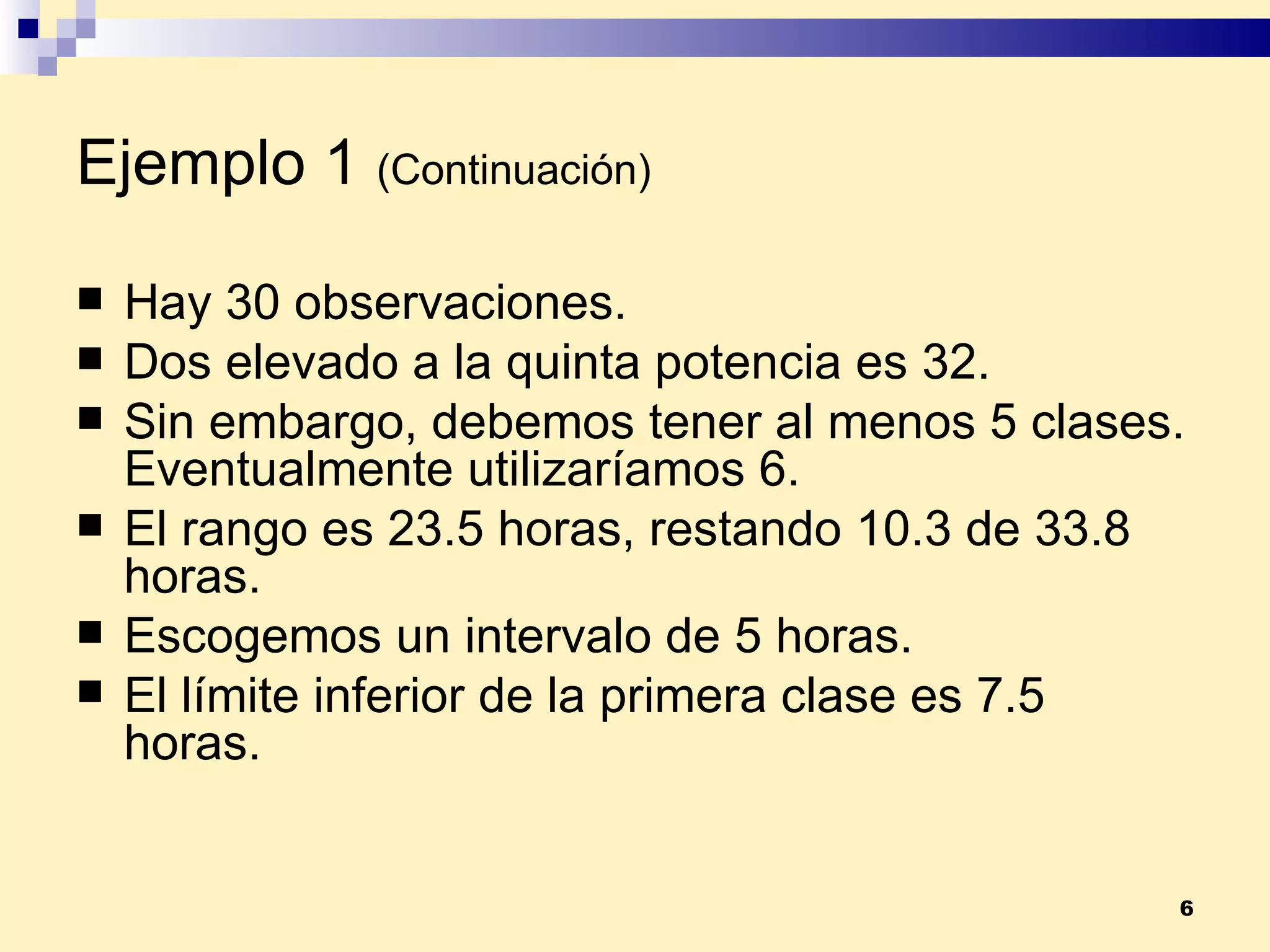 Ejemplo 1   (Continuación) Hay 30 observaciones. Dos elevado a la quinta potencia es 32. Sin embargo, debemos tener al menos 5 clases. Eventualmente utilizaríamos 6. El rango es 23.5 horas, restando 10.3 de 33.8 horas. Escogemos un intervalo de 5 horas. El límite inferior de la primera clase es 7.5 horas. 