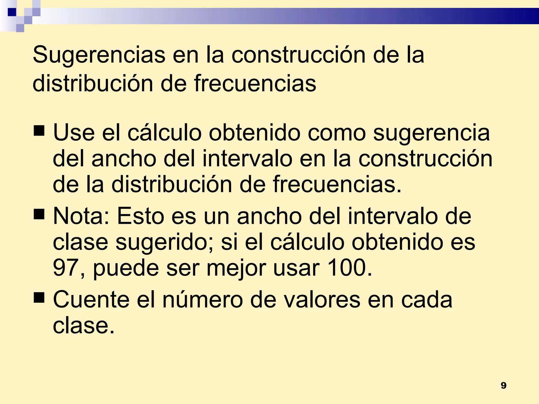Sugerencias en la construcción de la distribución de frecuencias Use el cálculo obtenido como sugerencia del ancho del intervalo en la construcción de la distribución de frecuencias. Nota:  Esto es un ancho del intervalo de clase sugerido; si el cálculo obtenido es 97, puede ser mejor usar 100. Cuente el número de valores en cada clase. 