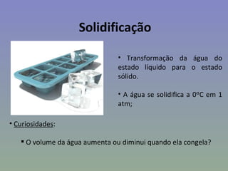 Solidificação

                                • Transformação da água do
                                estado líquido para o estado
                                sólido.

                                • A água se solidifica a 0ᵒC em 1
                                atm;

• Curiosidades:

    O volume da água aumenta ou diminui quando ela congela?
 
