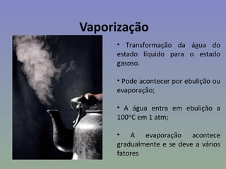 Vaporização
     • Transformação da água do
     estado líquido para o estado
     gasoso.

     • Pode acontecer por ebulição ou
     evaporação;

     • A água entra em ebulição a
     100ᵒC em 1 atm;

     • A evaporação acontece
     gradualmente e se deve a vários
     fatores
 