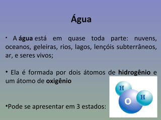 Água
•  A água está em quase toda parte: nuvens,
oceanos, geleiras, rios, lagos, lençóis subterrâneos,
ar, e seres vivos;

• Ela é formada por dois átomos de hidrogênio e
um átomo de oxigênio


•Pode se apresentar em 3 estados:
 