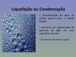 Liquefação ou Condensação
            • Transformação da água do
            estado gasoso para o estado
            líquido.

            • Acontece por aglomeração de
            gotículas de água em uma
            superfície mais fria;

            • Ex: Nuvens de chuva, sauna
 