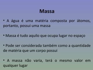 Massa
• A água é uma matéria composta por átomos,
portanto, possui uma massa

• Massa é tudo aquilo que ocupa lugar no espaço

• Pode ser considerada também como a quantidade
de matéria que um corpo possui

• A massa não varia, terá o mesmo valor em
qualquer lugar
 