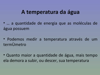 A temperatura da água
• É a quantidade de energia que as moléculas de
água possuem

• Podemos medir a temperatura através de um
termômetro

• Quanto maior a quantidade de água, mais tempo
ela demora a subir, ou descer, sua temperatura
 