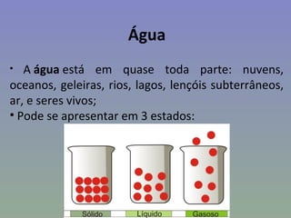 Água
•  A água está em quase toda parte: nuvens,
oceanos, geleiras, rios, lagos, lençóis subterrâneos,
ar, e seres vivos;
• Pode se apresentar em 3 estados:
 