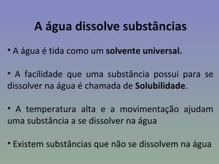 A água dissolve substâncias
• A água é tida como um solvente universal.

• A facilidade que uma substância possui para se
dissolver na água é chamada de Solubilidade.

• A temperatura alta e a movimentação ajudam
uma substância a se dissolver na água

• Existem substâncias que não se dissolvem na água
 