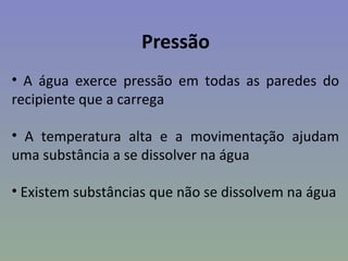 Pressão
• A água exerce pressão em todas as paredes do
recipiente que a carrega

• A temperatura alta e a movimentação ajudam
uma substância a se dissolver na água

• Existem substâncias que não se dissolvem na água
 