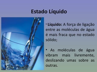 Estado Líquido

     • Líquido:A força de ligação
     entre as moléculas de água
     é mais fraca que no estado
     sólido;

     • As moléculas de água
     vibram mais livremente,
     deslizando umas sobre as
     outras.
 