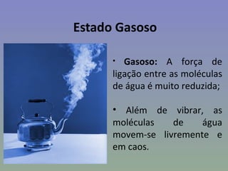 Estado Gasoso

      •  Gasoso: A força de
      ligação entre as moléculas
      de água é muito reduzida;

      • Além de vibrar, as
      moléculas   de    água
      movem-se livremente e
      em caos.
 