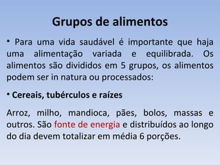 Grupos de alimentos
• Para uma vida saudável é importante que haja
uma alimentação variada e equilibrada. Os
alimentos são divididos em 5 grupos, os alimentos
podem ser in natura ou processados:
• Cereais, tubérculos e raízes
Arroz, milho, mandioca, pães, bolos, massas e
outros. São fonte de energia e distribuídos ao longo
do dia devem totalizar em média 6 porções.
 