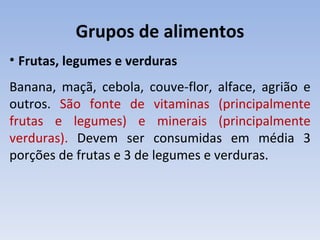 Grupos de alimentos
• Frutas, legumes e verduras
Banana, maçã, cebola, couve-flor, alface, agrião e
outros. São fonte de vitaminas (principalmente
frutas e legumes) e minerais (principalmente
verduras). Devem ser consumidas em média 3
porções de frutas e 3 de legumes e verduras.
 
