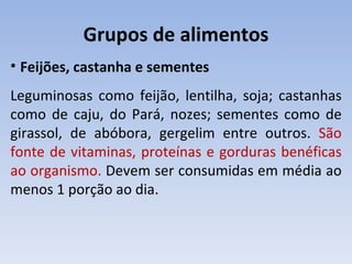 Grupos de alimentos
• Feijões, castanha e sementes
Leguminosas como feijão, lentilha, soja; castanhas
como de caju, do Pará, nozes; sementes como de
girassol, de abóbora, gergelim entre outros. São
fonte de vitaminas, proteínas e gorduras benéficas
ao organismo. Devem ser consumidas em média ao
menos 1 porção ao dia.
 