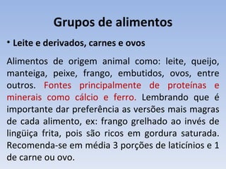 Grupos de alimentos
• Leite e derivados, carnes e ovos
Alimentos de origem animal como: leite, queijo,
manteiga, peixe, frango, embutidos, ovos, entre
outros. Fontes principalmente de proteínas e
minerais como cálcio e ferro. Lembrando que é
importante dar preferência as versões mais magras
de cada alimento, ex: frango grelhado ao invés de
lingüiça frita, pois são ricos em gordura saturada.
Recomenda-se em média 3 porções de laticínios e 1
de carne ou ovo.
 
