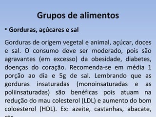 Grupos de alimentos
• Gorduras, açúcares e sal
Gorduras de origem vegetal e animal, açúcar, doces
e sal. O consumo deve ser moderado, pois são
agravantes (em excesso) da obesidade, diabetes,
doenças do coração. Recomenda-se em média 1
porção ao dia e 5g de sal. Lembrando que as
gorduras insaturadas (monoinsaturadas e as
poliinsaturadas) são benéficas pois atuam na
redução do mau colesterol (LDL) e aumento do bom
coloesterol (HDL). Ex: azeite, castanhas, abacate,
 