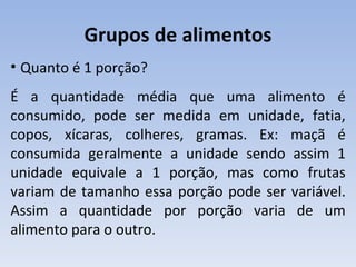 Grupos de alimentos
• Quanto é 1 porção?
É a quantidade média que uma alimento é
consumido, pode ser medida em unidade, fatia,
copos, xícaras, colheres, gramas. Ex: maçã é
consumida geralmente a unidade sendo assim 1
unidade equivale a 1 porção, mas como frutas
variam de tamanho essa porção pode ser variável.
Assim a quantidade por porção varia de um
alimento para o outro.
 