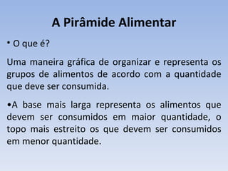 A Pirâmide Alimentar
• O que é?
Uma maneira gráfica de organizar e representa os
grupos de alimentos de acordo com a quantidade
que deve ser consumida.
•A base mais larga representa os alimentos que
devem ser consumidos em maior quantidade, o
topo mais estreito os que devem ser consumidos
em menor quantidade.
 