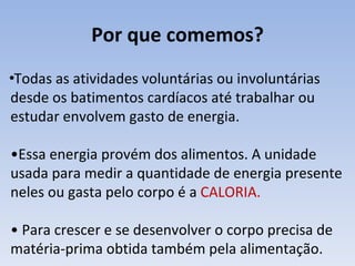 Por que comemos?
•Todas as atividades voluntárias ou involuntárias
desde os batimentos cardíacos até trabalhar ou
estudar envolvem gasto de energia.

•Essa energia provém dos alimentos. A unidade
usada para medir a quantidade de energia presente
neles ou gasta pelo corpo é a CALORIA.

• Para crescer e se desenvolver o corpo precisa de
matéria-prima obtida também pela alimentação.
 