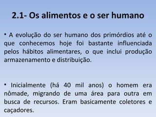 2.1- Os alimentos e o ser humano
• A evolução do ser humano dos primórdios até o
que conhecemos hoje foi bastante influenciada
pelos hábitos alimentares, o que inclui produção
armazenamento e distribuição.


• Inicialmente (há 40 mil anos) o homem era
nômade, migrando de uma área para outra em
busca de recursos. Eram basicamente coletores e
caçadores.
 
