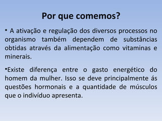 Por que comemos?
• A ativação e regulação dos diversos processos no
organismo também dependem de substâncias
obtidas através da alimentação como vitaminas e
minerais.
•Existe diferença entre o gasto energético do
homem da mulher. Isso se deve principalmente ás
questões hormonais e a quantidade de músculos
que o indivíduo apresenta.
 
