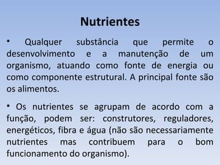 Nutrientes
•    Qualquer substância que permite o
desenvolvimento e a manutenção de um
organismo, atuando como fonte de energia ou
como componente estrutural. A principal fonte são
os alimentos.
• Os nutrientes se agrupam de acordo com a
função, podem ser: construtores, reguladores,
energéticos, fibra e água (não são necessariamente
nutrientes mas contribuem para o bom
funcionamento do organismo).
 