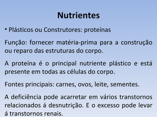 Nutrientes
• Plásticos ou Construtores: proteínas
Função: fornecer matéria-prima para a construção
ou reparo das estruturas do corpo.
A proteína é o principal nutriente plástico e está
presente em todas as células do corpo.
Fontes principais: carnes, ovos, leite, sementes.
A deficiência pode acarretar em vários transtornos
relacionados á desnutrição. E o excesso pode levar
á transtornos renais.
 