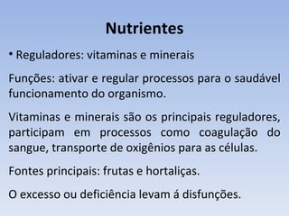 Nutrientes
• Reguladores: vitaminas e minerais
Funções: ativar e regular processos para o saudável
funcionamento do organismo.
Vitaminas e minerais são os principais reguladores,
participam em processos como coagulação do
sangue, transporte de oxigênios para as células.
Fontes principais: frutas e hortaliças.
O excesso ou deficiência levam á disfunções.
 