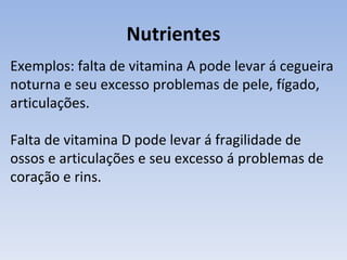 Nutrientes
Exemplos: falta de vitamina A pode levar á cegueira
noturna e seu excesso problemas de pele, fígado,
articulações.

Falta de vitamina D pode levar á fragilidade de
ossos e articulações e seu excesso á problemas de
coração e rins.
 