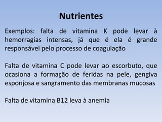 Nutrientes
Exemplos: falta de vitamina K pode levar à
hemorragias intensas, já que é ela é grande
responsável pelo processo de coagulação

Falta de vitamina C pode levar ao escorbuto, que
ocasiona a formação de feridas na pele, gengiva
esponjosa e sangramento das membranas mucosas

Falta de vitamina B12 leva à anemia
 