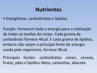 Nutrientes
• Energéticos: carboidratos e lipídios

Função: fornecem toda a energia para a realização
de todas as tarefas do corpo. Cada grama de
carboidrato fornece 4kcal. E cada grama de lipídios,
embora não sejam a principal fonte de energia
usada pelo organismo, fornece 9kcal.
Principais fontes: carboidratos raízes, cereais,
frutas, pães e lipídios óleos, castanhas, abacate.
 