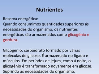 Nutrientes
Reserva energética:
Quando consumimos quantidades superiores ás
necessidades do organismo, os nutrientes
energéticos são armazenados como glicogênio e
gordura.

Glicogênio: carboidrato formado por várias
moléculas de glicose. É armazenado no fígado e
músculos. Em períodos de jejum, como á noite, o
glicogênio é transformado novamente em glicose.
Suprindo as necessidades do organismo.
 