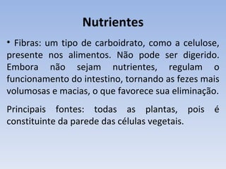 Nutrientes
• Fibras: um tipo de carboidrato, como a celulose,
presente nos alimentos. Não pode ser digerido.
Embora não sejam nutrientes, regulam o
funcionamento do intestino, tornando as fezes mais
volumosas e macias, o que favorece sua eliminação.
Principais fontes: todas as plantas, pois é
constituinte da parede das células vegetais.
 