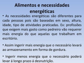 Alimentos e necessidades
             energéticas
• As necessidades energéticas são diferentes para
cada pessoas pois são baseadas em sexo, altura,
idade, tipo de atividades praticadas. Ex: profissões
que exigem mais gasto como pedreiro vão requerer
mais energia do que aquelas que trabalham em
escritório.
• Assim ingerir mais energia que o necessário levará
ao armazenamento em forma de gordura.
• Ingerir menos energia que o necessário poderá
levar á longo prazo á desnutrição.
 