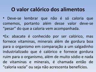 O valor calórico dos alimentos
• Deve-se lembrar que não é só caloria que
comemos, portanto além desse valor deve-se
“pesar” do que a caloria vem acompanhada.
•Ex: abacate é conhecido por ser calórico, mas
fornece vitaminas, minerais além de gordura boa
para o organismo em comparação a um salgadinho
industrializado que é calórico e fornece gordura
ruim para o organismo, além de muito sódio e nada
de vitaminas e minerais, é chamada então de
“caloria vazia” ou seja não acrescenta benefícios.
 