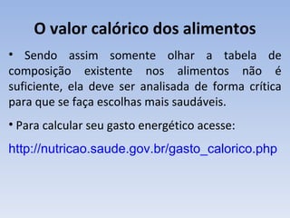O valor calórico dos alimentos
• Sendo assim somente olhar a tabela de
composição existente nos alimentos não é
suficiente, ela deve ser analisada de forma crítica
para que se faça escolhas mais saudáveis.
• Para calcular seu gasto energético acesse:
http://nutricao.saude.gov.br/gasto_calorico.php
 