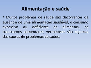 Alimentação e saúde
• Muitos problemas de saúde são decorrentes da
ausência de uma alimentação saudável, o consumo
excessivo ou deficiente de alimentos, os
transtornos alimentares, verminoses são algumas
das causas de problemas de saúde.
 