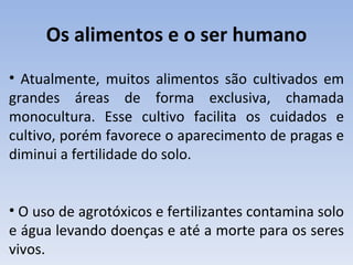 Os alimentos e o ser humano
• Atualmente, muitos alimentos são cultivados em
grandes áreas de forma exclusiva, chamada
monocultura. Esse cultivo facilita os cuidados e
cultivo, porém favorece o aparecimento de pragas e
diminui a fertilidade do solo.


• O uso de agrotóxicos e fertilizantes contamina solo
e água levando doenças e até a morte para os seres
vivos.
 