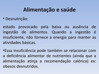 Alimentação e saúde
• Desnutrição:
estado provocado pela baixa ou ausência de
ingestão de alimentos. Quando a ingestão é
insuficiente, não fornece a energia para manter as
atividades básicas.
•Essa insuficiência pode também se relacionar com
a deficiência alimentar de nutrientes (ainda que a
alimentação atinja a recomendação calórica) ex:
obesos desnutridos.
 