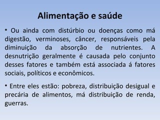 Alimentação e saúde
• Ou ainda com distúrbio ou doenças como má
digestão, verminoses, câncer, responsáveis pela
diminuição da absorção de nutrientes. A
desnutrição geralmente é causada pelo conjunto
desses fatores e também está associada á fatores
sociais, políticos e econômicos.
• Entre eles estão: pobreza, distribuição desigual e
precária de alimentos, má distribuição de renda,
guerras.
 