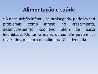 Alimentação e saúde
• A desnutrição infantil, se prolongada, pode levar á
problemas como atraso no crescimento,
desenvolvimento cognitivo além de baixa
imunidade. Muitas vezes os danos não podem ser
revertidos, mesmo com alimentação adequada.
 