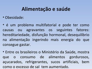 Alimentação e saúde
• Obesidade:
• é um problema multifatorial e pode ter como
causas ou agravantes os seguintes fatores:
hereditariedade, disfunção hormonal, desequilíbrio
na alimentação ingerindo mais energia do que
consegue gastar.
• Entre os brasileiros o Ministério da Saúde, mostra
que o consumo de alimentos gordurosos,
açucarados, refrigerantes, sucos artificiais, bem
como o excesso de sal tem aumentado.
 
