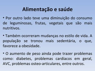 Alimentação e saúde
• Por outro lado teve uma diminuição do consumo
de leguminosas, frutas, vegetais que são mais
nutritivos.
• Também ocorreram mudanças no estilo de vida. A
população se tronou mais sedentária, o que,
favorece a obesidade.
• O aumento de peso ainda pode trazer problemas
como: diabetes, problemas cardíacos em geral,
AVC, problemas osteo-articulares, entre outros.
 
