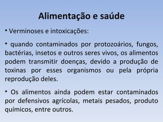Alimentação e saúde
• Verminoses e intoxicações:
• quando contaminados por protozoários, fungos,
bactérias, insetos e outros seres vivos, os alimentos
podem transmitir doenças, devido a produção de
toxinas por esses organismos ou pela própria
reprodução deles.
• Os alimentos ainda podem estar contaminados
por defensivos agrícolas, metais pesados, produto
químicos, entre outros.
 