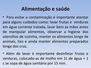 Alimentação e saúde
• Para evitar a contaminação é importante atentar
para alguns cuidados como: lavar frutas e verduras
em água corrente tratada, lavar bem as mãos antes
de manipular alimentos, observar a higiene dos
utensílios de cozinha, manter os alimentos longe de
animais, lixo e ainda manter alimentos preparados
longe dos crus.
• Além de lavar é importante desinfetar frutas e
verduras, colocado-as de molho em 1L de água + 1
c se sopa de água sanitária por 15 min.
 