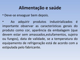 Alimentação e saúde
• Deve-se enxaguar bem depois.
•     Ao adquirir produtos industrializados é
importante observar as características gerais do
produto como cor, aparência da embalagem (que
devem estar sem amassados,estufamentos, sujeira
ou fungos), data de validade, se a temperatura do
equipamento de refrigeração está de acordo com a
estipulada pelo fabricante.
 