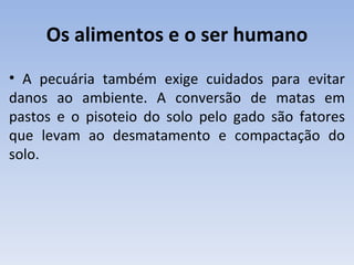Os alimentos e o ser humano
• A pecuária também exige cuidados para evitar
danos ao ambiente. A conversão de matas em
pastos e o pisoteio do solo pelo gado são fatores
que levam ao desmatamento e compactação do
solo.
 
