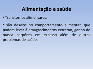 Alimentação e saúde
• Transtornos alimentares:
• são desvios no comportamento alimentar, que
podem levar á emagrecimentos extremo, ganho de
massa corpórea em excesso além de outros
problemas de saúde.
 