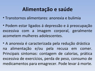 Alimentação e saúde
• Transtornos alimentares: anorexia e bulimia
• Podem estar ligados á depressão e á preocupação
excessiva com a imagem corporal, geralmente
acometem mulheres adolescentes.
• A anorexia é caracterizada pela redução drástica
na alimentação e/ou pela recusa em comer.
Principais sintomas: contagem de calorias, prática
excessiva de exercícios, perda de peso, consumo de
medicamentos para emagrecer. Pode levar á morte.
 