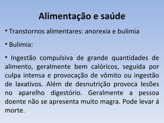 Alimentação e saúde
• Transtornos alimentares: anorexia e bulimia
• Bulimia:
• Ingestão compulsiva de grande quantidades de
alimento, geralmente bem calóricos, seguida por
culpa intensa e provocação de vômito ou ingestão
de laxativos. Além de desnutrição provoca lesões
no aparelho digestório. Geralmente a pessoa
doente não se apresenta muito magra. Pode levar á
morte.
 