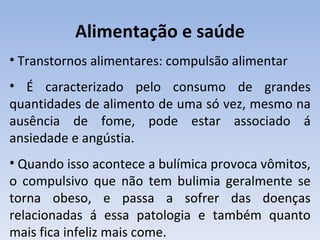Alimentação e saúde
• Transtornos alimentares: compulsão alimentar
• É caracterizado pelo consumo de grandes
quantidades de alimento de uma só vez, mesmo na
ausência de fome, pode estar associado á
ansiedade e angústia.
• Quando isso acontece a bulímica provoca vômitos,
o compulsivo que não tem bulimia geralmente se
torna obeso, e passa a sofrer das doenças
relacionadas á essa patologia e também quanto
mais fica infeliz mais come.
 